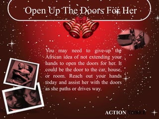 Open Up The Doors For Her


    You may need to give-up the
    African idea of not extending your
    hands to open the doors for her. It
    could be the door to the car, house,
    or room. Reach out your hands
    today and assist her with the doors
    as she paths or drives way.



                                ACTION THREE
 