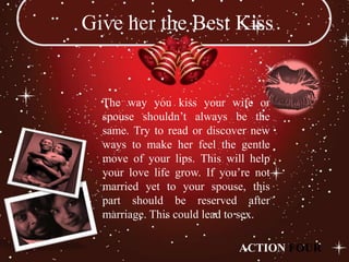 Give her the Best Kiss


  The way you kiss your wife or
  spouse shouldn’t always be the
  same. Try to read or discover new
  ways to make her feel the gentle
  move of your lips. This will help
  your love life grow. If you’re not
  married yet to your spouse, this
  part should be reserved after
  marriage. This could lead to sex.

                             ACTION FOUR
 
