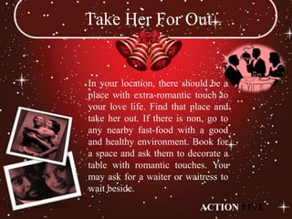 Take Her For Out


In your location, there should be a
place with extra-romantic touch to
your love life. Find that place and
take her out. If there is non, go to
any nearby fast-food with a good
and healthy environment. Book for
a space and ask them to decorate a
table with romantic touches. You
may ask for a waiter or waitress to
wait beside.
                            ACTION FIVE
 