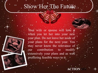 Show Her The Future


 Your wife or spouse will love it
 when you let her into your new
 year plan. Do not leave her aside of
 your plans for the next year. You
 may never know the relevance of
 our    contribution    to     modify
 extensively your plans and as well
 proffering feasible ways to it.


                              ACTION SIX
 