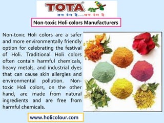 www.holicolour.com
Non-toxic Holi colors Manufacturers
Non-toxic Holi colors are a safer
and more environmentally friendly
option for celebrating the festival
of Holi. Traditional Holi colors
often contain harmful chemicals,
heavy metals, and industrial dyes
that can cause skin allergies and
environmental pollution. Non-
toxic Holi colors, on the other
hand, are made from natural
ingredients and are free from
harmful chemicals.
 