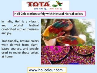 www.holicolour.com
In India, Holi is a vibrant
and colorful festival
celebrated with enthusiasm
and joy.
Traditionally, natural colors
were derived from plant-
based sources, and people
used to make these colors
at home.
Holi Celebration safely with Natural Herbal colors
 