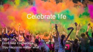 Celebrate life
Have fun
Don't take it so serious
Stay happy no matter what
 
