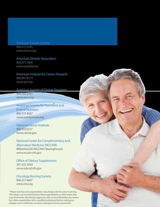 Nutrition and Cancer Care:
       Resource Organizations*
        American Cancer Society
        800.227.2345
        www.cancer.org

        American Dietetic Association
        800.877.1600
        www.eatright.org

        American Institute for Cancer Research
        800.843.8114
        www.aicr.org

        American Society of Clinical Oncology
        888.282.2552
        www.asco.org

        American Society for Parenteral and
        Enteral Nutrition
        800.727.4567
        www.nutritioncare.org

        National Cancer Institute
        800.422.6237
        www.cancer.gov

        National Center for Complementary and
        Alternative Medicine (NCCAM)
        888.644.6226 (NCCAM Clearinghouse)
        www.nccam.nih.gov

        Office of Dietary Supplements
        301.435.2920
        www.ods.od.nih.gov

        Oncology Nursing Society
        866.257.4667
        www.ons.org

* Please note that some organizations may charge a fee for access to services.
This listing is not an endorsement of these organizations, or information they
may disseminate. We strongly suggest you discuss any information you receive
from these organizations with a qualified professional before making any
changes in your healthcare, insurance coverage or home care provider.            11
 