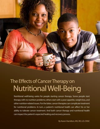 The Effects of Cancer Therapy on
      Nutritional Well-Being
       Nutritional well-being varies for people starting cancer therapy. Some people start
       therapy with no nutrition problems; others start with a poor appetite, weight loss, and
       other nutrition-related issues. For the latter, cancer therapies can complicate treatment
       for nutritional problems. In turn, a patient’s nutritional health can affect his or her
       ability to tolerate cancer treatment. And both cancer therapy and nutritional health
       can impact the patient’s expected healing and recovery process.


                                                           By Karen Hamilton, MS, RD, LD, CNSC

12 | Celebrate Life | October 2011, Issue 25
 