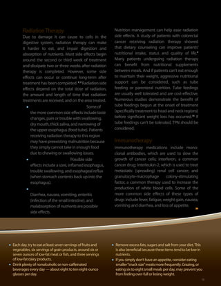 Radiation Therapy                                      Nutrition management can help ease radiation
           Due to damage it can cause to cells in the             side effects. A study of patients with colorectal
           digestive system, radiation therapy can make           cancer receiving radiation therapy showed
           it harder to eat, and impair digestion and             that dietary counseling can improve patients’
           absorption of nutrients. Most side effects begin       nutritional intake, status and quality of life.9
           around the second or third week of treatment           Many patients undergoing radiation therapy
           and dissipate two or three weeks after radiation       can benefit from nutritional supplements
           therapy is completed. However, some side               between meals. And if patients can’t eat enough
           effects can occur or continue long-term after          to maintain their weight, aggressive nutritional
           treatment has been completed. 4, 5 Radiation side      support can be considered, such as tube
           effects depend on the total dose of radiation,         feeding or parenteral nutrition. Tube feedings
           the amount and length of time that radiation           are usually well tolerated and are cost-effective.
           treatments are received, and on the area treated.      Numerous studies demonstrate the benefit of
             •	 Radiation to the head and neck: Some of           tube feedings begun at the onset of treatment
                                                                  (specifically treatment to head and neck regions)
                the more common side effects include taste
                changes, pain or trouble with swallowing,         before significant weight loss has occurred.10 If
                dry mouth, thick saliva, and narrowing of         tube feedings can’t be tolerated, TPN should be
                the upper esophagus (food tube). Patients         considered.
                receiving radiation therapy to this region
                may have preexisting malnutrition because         Immunotherapy
                they simply cannot take in enough food            Immunotherapy medications include mono-
                due to chewing or swallowing issues.              clonal antibodies, which are used to slow the
             •	 Radiation to the chest: Possible side             growth of cancer cells; interferon, a common
                effects include a sore, inflamed esophagus,       cancer drug; Interleukin-2, which is used to treat
                trouble swallowing, and esophageal reflux         metastatic (spreading) renal cell cancer; and
                (when stomach contents back up into the           granulocyte-macrophage         colony-stimulating
                esophagus).                                       factor, a common therapy used to increase the
             •	 Radiation to the pelvis or abdomen:               production of white blood cells. Some of the
                Diarrhea, nausea, vomiting, enteritis             more common side effects of these types of
                (infection of the small intestine), and           drugs include fever, fatigue, weight gain, nausea,
                malabsorption of nutrients are possible           vomiting and diarrhea, and loss of appetite.
                side effects.




•	 Each day, try to eat at least seven servings of fruits and    •	 Remove excess fats, sugars and salt from your diet. This
     vegetables, six servings of grain products, around six or        is also beneficial because these items tend to be low in
     seven ounces of low-fat meat or fish, and three servings         nutrients.
     of low-fat dairy products.                                  •	   If you simply don’t have an appetite, consider eating
•	   Drink plenty of nonalcoholic or non-caffeinated                  smaller “snack size” meals more frequently. Grazing, or
     beverages every day — about eight to ten eight-ounce             eating six to eight small meals per day, may prevent you
     glasses per day.                                                 from feeling over-full or losing weight.
                                                                                                                         15    15
 