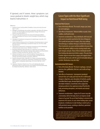If ignored, and if severe, these symptoms can
cause gradual or drastic weight loss, which may                                             cancer Types with the Most significant
lead to malnutrition. t                                                                       Impact on Nutritional Well-being
                                                                                     Head and Neck Cancers
References
1. American Cancer Society website. Available at: www.cancer.org. Accessed             •	 Parts of the body affected: The mouth, tongue, jaw, brain,
    April 11, 2011.                                                                         eye and esophagus.
                                                                                       •	
2. Eldridge B. Chemotherapy and nutrition implications. McCallum PD, Polisena
    CG, eds.: The Clinical Guide to Oncology Nutrition. Chicago: The American               Side effects of treatments: Reduced ability to speak, chew,
    Dietetic Association;2000:61-9.
3. Fishman M, Mrozek-Orlowski M, eds. Cancer Chemotherapy Guidelines
                                                                                            swallow, smell and/or taste.
    and Recommendations for Practice. 2nd ed. Pittsburgh: Oncology Nursing
    Press;1999.                                                                        •	   Treatment considerations: Many individuals with head and
4. Donaldson SS. Nutritional consequences of radiotherapy. Cancer Res. 1977                 neck cancer are poorly nourished at the time of diagnosis.
    Jul;37(7 Pt 2):2407-13.
5. Unsal D, Mentes B, Akmansu M, et al. Evaluation of nutritional status in cancer          This is partly because prior to surgery, they may undergo
    patients receiving radiotherapy: a prospective study. Am J Clin Oncol. 2006
    Apr;29(2):183-8.
                                                                                            chemotherapy or radiation therapy to shrink their tumors.
6. Chencharick JD, Mossman KL. Nutritional consequences of the radiotherapy                 These treatments can cause nutrition problems because they
    of head and neck cancer. Cancer. 1983 Mar 1;51(5):811-5.
7. McQuellon RP, Moose DB, Russell GB, et al.: Supportive use of megestrol
                                                                                            reduce the patients’ ability to eat by causing mouth sores,
    acetate (Megace) with head/neck and lung cancer patients receiving radiation            taste changes and pain. Many of these individuals benefit
    therapy. Int J Radiat Oncol Biol Phys. 2002 Apr 1;52(5):1180-5.
8. Polisena CG. Nutrition concerns with the radiation therapy patient. In:                  from feeding tube placement before surgery. This puts them
    McCallum PD, Polisena CG, eds.: The Clinical Guide to Oncology Nutrition.
    Chicago: The American Dietetic Association; 2000:70-8.
                                                                                            in better shape to recover from surgery and supports them
9. Ravasco P, Monteiro-Grillo I, Vidal PM, et al.: Dietary counseling improves              nutritionally afterward, with the goal of eventually taking an
    patient outcomes: a prospective, randomized, controlled trial in colorectal
    cancer patients undergoing radiotherapy. J Clin Oncol. 2005 Mar 1;23(7):
                                                                                            oral diet. Medications may also help.*
    1431-8.
10. Tyldesley S, Sheehan F, Munk P, et al.: The use of radiologically placed
    gastrostomy tubes in head and neck cancer patients receiving radiotherapy.
                                                                                     Gastrointestinal (GI) Cancers
    Int J Radiat Oncol Biol Phys. 1996 Dec 1;36(5):1205-9.
                                                                                       •	 Parts of the body affected: The lower esophagus, stomach,
                                                                                            pancreas, liver, gallbladder, bile duct, and small and large
                                                                                            intestine.
                                                                                       •	   Side effects of treatments: Gastroparesis (paralyzed
                                                                                            stomach that can’t easily push food into the small bowel),
                                                                                            changes in digestion, poor absorption of nutrients, poorly
                                                                                            controlled blood sugar, elevated lipid levels, fluid and
                                                                                            electrolyte imbalance, bowel leak at the surgical site,
                                                                                            dumping syndrome (too rapid processing of food by the
                                                                                            body, preventing absorption), and vitamin and mineral
                                                                                            deficiencies.
                                                                                       •	   Treatment considerations: Surgery for GI cancer may take
                                                                                            a tremendous toll on the body, but it can improve overall
                                                                                            chances of survival. The use of tube feeding is common in the
                                                                                            treatment of GI cancers. In cases where feeding tubes cannot
                                                                                            be placed, or intolerance to tube feeding is noted (such as
                                                                                            with persistent nausea, vomiting or diarrhea), parenteral
                                                                                            nutrition can be provided.

                                                                                      * In one study, head and neck cancer patients who received both megestrol
                                                                                      acetate to aid in stimulating appetite, and education on diet modifications, were
                                                                                      able to maintain their weight and reported a higher quality of life than those
                                                                                      who did not receive any diet interventions. 6,7



16 | Celebrate Life | October 2011, Issue 25
 