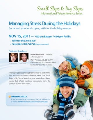 Informational Teleconference Series


Managing Stress During the Holidays
Social and emotional coping skills for the holiday season.

NoV 15, 2011 — 7:00 pm eastern / 4:00 pm Pacific
 •	 Toll-free 866.418.5399
 •	 Passcode 3036728726 (when prompted)

Featured Speakers:
                                   Linda gravenstein, Consumer
                                   Advocate, Coram
                                   Mary Patnode, MS, ed, LP, TPN
Linda Gravenstein   Mary Patnode
                                   Consumer and Vice President, Oley
                                   Foundation Board of Trustees



“Managing Stress During the Holidays” is part of this
free, informational teleconference series. The “Small
Steps to Big Steps” series is a great way to learn about
topics that affect nutrition consumers from the
comfort of your own home.




    Missed a Call?
    If you’ve missed a call, don’t worry! You can still listen to
    it online at WeNourish.com/consumers/events.aspx.




                                                                                    17
 