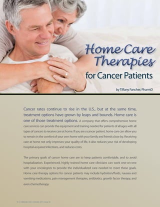 Home Care
                                                             Therapies
                                                            for Cancer Patients
                                                                                     by Tiffany Fancher, PharmD




         Cancer rates continue to rise in the U.S., but at the same time,
         treatment options have grown by leaps and bounds. Home care is
         one of those treatment options. A company that offers comprehensive home
         care services can provide the equipment and training needed for patients of all ages with all
         types of cancers to receive care at home. If you are a cancer patient, home care can allow you
         to remain in the comfort of your own home with your family and friends close by. Receiving
         care at home not only improves your quality of life, it also reduces your risk of developing
         hospital-acquired infections, and reduces costs.


         The primary goals of cancer home care are to keep patients comfortable, and to avoid
         hospitalization. Experienced, highly trained home care clinicians can work one-on-one
         with your oncologists to provide the individualized care needed to meet these goals.
         Home care therapy options for cancer patients may include hydration/fluids, nausea and
         vomiting medications, pain management therapies, antibiotics, growth factor therapy, and
         even chemotherapy.




18 | Celebrate Life | October 2011, Issue 25
 