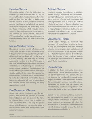 Hydration Therapy                                                                    Antibiotic Therapy
Dehydration occurs when the body does not                                            In patients receiving chemotherapy or radiation,
have enough water and other fluids to carry out                                      the cells that fight off infection are often reduced,
its normal function. This can happen when more                                       leaving the body more prone to illness. To make
fluids are lost than are taken in. Dehydration                                       up for the loss of these cells, antibiotics and
may be classified as mild, moderate or severe.                                       antifungals can be used to help rid the body of
Anyone can become dehydrated, but people                                             infections, and many of these medications can
with certain symptoms are more likely to do                                          be administered in the home. The reduced risk
so. These symptoms, which include intense                                            of hospital-acquired infections that home care
vomiting, diarrhea, fever, and excessive sweating,                                   provides is especially important in these patients
are common in cancer patients. Intravenous                                           with already reduced immune function.
(IV) hydration/fluid can be given to patients in
the home to help return the body to its normal                                       Growth Factor Therapy
function.                                                                            Growth factor therapy, a treatment that
                                                                                     stimulates cell growth, can be given at home
Nausea/Vomiting Therapy                                                              to help the body fight off infections and help
Nausea and vomiting are side effects seen with                                       bring the immune system back up to its normal
some cancer medications, such as chemotherapy.                                       function. This treatment is typically given 24 hours
If they are severe enough, a patient may become                                      to 14 days after a patient receives chemotherapy.
dehydrated and the body will not be able to                                          Under the direction of their physician, patients
function normally. The first step in treating                                        can be taught by trained nurses to administer
nausea and vomiting is to “break” the cycle as                                       growth factor medications.
quickly as possible. Many medications are used to
control nausea and vomiting, and patients may
require several medication changes during the
                                                                                     Chemotherapy
course of therapy in order to find the best drug to                                  In addition to these treatments, even some
stop the problem. In the home, this may involve a                                    chemotherapy can be given in the home. This
combination of oral, rectal and/or IV medications                                    can be very convenient for a patient, who can
to make the individual comfortable. Trained                                          cut down on the number of trips made to the
home care clinicians will help to determine if                                       hospital to receive cancer treatments. However,
the patient’s nausea and vomiting are being                                          the home infusion company must take extreme
appropriately treated.                                                               precautions to ensure that the patient, the
                                                                                     patient’s family, and the nursing staff are well-
                                                                                     protected and able to give chemotherapy safely.
Pain Management Therapy
Cancer and cancer treatments can be very
painful, and difficult for patients to tolerate.                                     Note: If you are having any of these treatments,
Pain medications can be given in the home                                            any concerns you have should be discussed openly
in different forms, routes, and schedules —                                          with your home care clinician or physician. Also,
even around-the-clock — to keep the patient                                          cancer treatments can have many side effects that
comfortable. Equipment can even be set up to                                         may be difficult to manage. It is important to have
give additional medication if the patient’s pain                                     trained clinicians available around-the-clock to
suddenly increases.                                                                  help alleviate these difficulties. t

References:
The Mayo Clinic. Available at: www.mayoclinic.com/health/dehydration/DS00561. Accessed 8.24.11; Coram Policy and Procedures             19
 