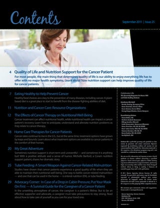 Contents                                                                                              September 2011 | Issue 25




 4 Quality of Life and Nutrition Support for the cancer Patient
     For most people, the main thing that determines quality of life is our ability to enjoy everything life has to
     offer with no major health symptoms. Learn about how nutrition support can help improve quality of life
     for cancer patients.


 7 Eating Healthy to Help Prevent Cancer                                                             Celebrate Life
                                                                                                     The Quarterly Magazine for Home TPN
     Healthy food choices are a key to the prevention of many diseases, including cancer. A plant-   and Tube Feeding Patients

     based diet is a great place to start to benefit from the disease-fighting abilities of diet.    Celebrate Life Staff
                                                                                                      Carlota Bentley, Managing Editor
                                                                                                      Karen Hamilton, Clinical Editor
11 Nutrition and Cancer Care: Resource Organizations                                                  Laura Persons, Senior Editor
                                                                                                      Nancy Geiger Wooten, Senior Designer

12   The Effects of Cancer Therapy on Nutritional Well-Being                                         Contributing Writers
                                                                                                      Elaine Arthur, RD
     Cancer treatment can affect nutritional health, while nutritional health can impact a cancer     Michelle Barford, Consumer
                                                                                                      Tiffany Fancher, PharmD
     patient’s recovery. Learn how to anticipate, understand and alleviate nutrition problems as      Linda Gravenstein, Consumer Advocate
     they relate to cancer therapy.                                                                   Karen Hamilton, MS, RD, LD, CNSC
                                                                                                      Carol Ireton-Jones, PhD, RD, LD, CNSD

18 Home Care Therapies for Cancer Patients                                                            Roaxana Tamijani, MS, RD, LD
                                                                                                      Corrie Trottier, MS, RD, LD /N
                                                                                                      Pankaj Vashi, MD
     Cancer rates continue to rise in the U.S., but at the same time, treatment options have grown
     by leaps and bounds. Learn about what treatment options are available to cancer patients in
                                                                                                     Celebrate Life is published quarterly and provided as a free
     the comfort of their homes.                                                                     service to parenteral and enteral consumers. Opinions
                                                                                                     expressed by contributing authors and sources are not
20 My Great Adventure                                                                                necessarily those of the publisher. Information contained in
                                                                                                     this magazine is for educational purposes only and is not
     Sometimes nutrition support is short-term and uneventful — and sometimes it is anything         intended as a substitute for medical advice.

     but! With a positive attitude and a sense of humor, Michelle Barford, a Coram nutrition         Do not use this information to diagnose or treat a health
                                                                                                     problem or disease without consulting a qualified
     support patient, shares her dramatic story.                                                     physician. Please consult your physician before starting
                                                                                                     any course of treatment or supplementation, particularly
25 Tube Feeding: A Smart Weapon Against Cancer-Related Malnutrition                                  if you are currently under medical care. Never disregard
                                                                                                     medical advice or delay in seeking it because of
     Studies have shown that cancer patients experience a good quality of life when they are         something you have read in this publication.

     able to maintain their nutritional well-being. One way to battle cancer-related malnutrition    © 2011 Coram Specialty Infusion Services. All rights
                                                                                                     reserved. No part of this publication may be distributed,
     — and one that can be used in the home — is enteral nutrition (EN), or tube feeding.            reprinted or photocopied without prior written
                                                                                                     permission of copyright owner. All service marks,
29 Advocacy Corner: In Case of a Drop in Cabin Pressure, Put Your Mask                               trademarks and trade names presented or referred to in
                                                                                                     this magazine are the property of their respective owners.

   On First — A Survival Guide for the Caregiver of a Cancer Patient                                 We welcome your comments, stories and suggestions.
                                                                                                     Please send all correspondence to:
     In the unsettling atmosphere of cancer, the caregiver is a patient’s lifeline. But to be an
     effective supporter and advocate, a caregiver must take precautions to stay strong. Read         Coram Specialty Infusion Services
                                                                                                      Celebrate Life
     about how to take care of yourself as you care for your loved one.                               555 17th Street, Suite 1500
                                                                                                      Denver, CO 80202

                                                                                                     COR09007-0911
 