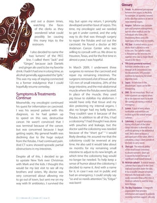 Glossary
                                                                                             1. Fistula: An abnormal passageway
                                                                                                 between two organs in the body.
                                                                                                 For example, an opening (wound)
                                                                                                 in the skin that connects to one or
                   and out a dozen times,      trip, but upon my return, I promptly              more internal organs.
                     watching the faces        developed another bout of sepsis. This        2. Hospice: Palliative care (includes
                      of the clerks as they    time, my oncologist said we needed                pain and symptom management,
                                                                                                 but not other medical care) for
                      wondered what could      to get it under control, and the only
                                                                                                 individuals who have a life-
                      possibly be causing      way to do that was through surgery                threatening illness and a life
                     this many trips to the    to repair the fistulas and cut out the            expectancy of less than six months.
                    restroom.                  carcinoid. He found a doctor at MD            3. PICC line: A central venous access
                                               Anderson Cancer Center who was                    device that is placed in a vein
                                                                                                 in the arm. The catheter (tube)
              I also decided to name the       willing to consult with us. We drove to
                                                                                                 is threaded up the vein into the
             two lumens7 of the PICC           Houston, Texas, and for the first time in         superior vena cava (a major blood
          line. I called them “Jack” and       almost a year, I was hopeful.                     vessel in the chest).
      “Ginger,” because Jack Daniels                                                         4. TPN (total parenteral nutrition):
  and ginger ale used to be my favorite        In March 2009, I underwent three                  Nutrition solution that is sent
                                                                                                 through an IV (intravenous) into
drink. I hadn’t had one in a long time, as     surgeries to remove the carcinoid and             the bloodstream. TPN provides
alcohol generally aggravated the “girls.”      repair my remaining intestines. The               nutrition by bypassing the usual
This was my way of staying connected           surgeons removed a lot of tissue: all but         digestive route.
to a former indulgence that I could            125 mm of small intestine, 20% of the         5. Sepsis: An infection in the
hopefully resume someday.                      large intestine, and the mid-abdominal            bloodstream. Sepsis can be life-
                                                                                                 threatening.
                                               muscle where the fistulas were located.
                                                                                             6. DNR: Do not resuscitate. This is an
Symptoms & Treatments                          In place of the muscle, they used                 order a patient can request when
Continue                                       pig tissue to stabilize my abdomen. I             he or she does not want to receive
Meanwhile, my oncologist continued             would have only that tissue and my                life-saving care during a medical
                                               skin protecting my internal organs. I             emergency.
his quest for information on carcinoid.
                                                                                             7. Lumen: A port of entry where
I was his second patient with this             also no longer had my belly button.
                                                                                                 medication and nutrition are
diagnosis, so he had gotten up                 They couldn’t save it because of the              hooked up to the central venous
to speed on this rare, destructive             fistulas. In addition to all of this, I had       catheter.
cancer. He wasn’t convinced that I             a colostomy.8 I had thought I was done        8. Colostomy: A surgical operation
                                               with pouches and leakage, but the                 during which part of the colon
was terminal because of the cancer,
                                                                                                 (large intestine) is diverted to an
but was concerned because I kept               doctor said the colostomy was needed              artificial opening in the abdominal
getting septic. My general health was          because of the “short gut” 9 I would              wall. This is done to bypass a
declining due to the huge output               likely develop. He assured me that the            damaged part of the colon. After a
                                               colostomy could be reversed at any                colostomy, a bag is worn outside of
from the fistulas. I had continued pain.
                                                                                                 the body to carry waste.
And CT scans showed sporadic partial           time. He also said it would take about
                                                                                             9. Short gut: The reduced ability
obstructions in my intestines.                 six months for my remaining small                 of the small bowel (intestine)
                                               intestine to adjust to its new length, at         to absorb nutrients. Short gut
Despite all of this, I decided to go           which time the colostomy bag would                is caused by bowel damage or
                                               no longer be needed. To help keep a               significant small bowel removal.
to upstate New York over Christmas
                                               sense of humor about the colostomy, I         10. Hickman catheter: A central venous
with Mark and the kids. I thought this                                                           catheter that is placed in the chest
would be my last visit to see all my           decided to name it. And with a name               wall and tunneled under the skin.
brothers and sisters. My doctor was            for it, in case I was out in public and           It has a smaller amount of tubing
very concerned about allowing me               had an emergency, I could simply say              that exits the body and is more
                                               “so and so needs attention.” So, “Edgar”          easily concealed than a PICC line. A
to go out of town, but sent me on my                                                             Hickman catheter is used for long-
way with IV antibiotics. I survived the        was born!                                         term therapy.
                                                                                             11. The Oley Foundation: A nonprofit
                                                                                                 organization that provides
                                                                                                 information and support to patients
22 | Celebrate Life | October 2011, Issue 25                                                     receiving nutrition support. oley.org
 