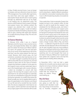 In May, I finally returned home. I was no longer      I asked what he would do if he did operate again,
on hospice, and was referred to Coram for home        and he described a slightly different procedure.
TPN management. Five months after I got home,         He ended the conversation restating that unless
my worst fears were once again realized — I           I was in a life-threatening situation, he would not
had another fistula. But this time it wasn’t going    re-operate.
through my abdominal wall out of my body;
it was leaking into my abdominal cavity. The          Three weeks later, I had an episode of sepsis that
doctors at MD Anderson tried to repair it through     landed me back in this surgeon’s office. At that
non-surgical means, but nothing worked. My            point, he said he would do the surgery! I was
surgeon was adamant that I could not have             scheduled for the following week, and when I
another abdominal surgery. I could not believe        woke up after the procedure, the surgeon came
my bad luck. Besides the leaking colostomy, I also    in with a big grin on his face. He explained that
had an open, draining hole again that required        he had gone hunting for the fistula this time and
six to eight dressing changes a day. This was a lot   found an errant suture stuck in the intestine. He
to deal with.                                         had cut it out, applied the plasma gel and started
                                                      to close me up but thought, where was the cavity
A Chance Meeting                                      where all the drainage collected? He had then
In February 2010, while I was at a Special            made a longer incision, lifted a flap, and there
Olympics event for my son, I saw a woman across       it was — a collection of gunk the size of a small
the gym who looked familiar. When she walked          pancake. He had cleaned it all out and closed me
past me I asked, “Do I know you?” When I told her     up. He said I shouldn’t have any more problems
my name, she gasped. She said she had been            because he had fixed it all this time. After he left, I
one of my nurses at the beginning of all of this,     started to cry. I told my husband that angels were
and that I was the sickest patient she had ever       watching over me and brought that nurse to
nursed. Because she’d moved away, she had             me back in February. Without her I would never
sometimes wondered what had become of me              have gotten this surgeon’s name and had this
— she hadn’t thought I would live this long! She      opportunity for healing. What a blessing.
told me that while she was caring for me, she had
wanted to share with me the name of another           In November 2010, I had not had a septic
surgeon but had been unable to. So she gave me        infection for 6 months and my doctor said it was
the surgeon’s name, and two weeks later, when I       okay for me to have a Hickman catheter10 placed.
was in the hospital again with a severe infection,    I was so excited! No more arm
I asked my oncologist to consult with that            tangles and dangling lines — I
surgeon. The next day the surgeon came in and         could hide the central line
examined me. He said he thought he could help         under my clothes. Things
me, and I was scheduled for surgery the next day!     were looking up.
During the operation, he couldn’t find where the
fistula actually was, but he applied plasma gel (a    My Life Now
type of surgical glue) to the intestine, and closed   In the spring of 2011, everything
me up. We were all so excited! But two months         was going so well that my
later, the abscess reappeared. I went back to see     husband and I decided I could
the surgeon, and he said that I was too high-risk     do a “tag-a-long” on his business
to try surgery again and he had done all he could.    trip to Australia, Singapore and



                                                                                                           23
 