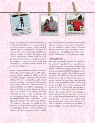 up
                         g stand-                                                     Michelle and her husband in
                  enjoyin          oon .
         Michelle          y aftern            Michelle and her husband at
                                                                                    front of the Sydney Opera House .
                   a Sunda                        the beach in Australia.
       paddling on




Hong Kong. I contacted customs in the various              me confirmation from the airline that I would be
countries to find out if there were any restrictions       allowed to check as many bags as I needed —
or policies regarding bringing in all the medical          and she said I was to go and have fun! She also
supplies and oral medications I would need.                told me about the Oley Foundation,11 which I
Australia proved to be the most troublesome                googled, and I decided to contact them when I
country. I needed permits for the heparin and              returned. Off we went to Australia and beyond!
I had to have doctors’ orders, copies of all of
the original prescriptions, and stated reasons             Through It All…
for everything I was taking both orally and                My family and friends have been and continue to
intravenously. This involved three doctors, two            be fantastic! People I don’t even know have met
pharmacies and Coram.                                      weekly to pray for me and I firmly believe that
                                                           because of all these prayers, I have lived to tell
A week before we were set to leave, the airline            this story. I am so grateful for the encouragement
informed me that I couldn’t take my TPN on the             I’ve been given and for all the help I continue
plane as checked baggage. It all had to go on              to receive. My doctors and their staff really care
as carry-on luggage. I called the airline and was          about me and do everything in their power to
told that this was not going to be possible. After I       ensure that I get the care I need. I joke with one
hung up the phone, I started yelling in frustration        of the nurse practitioners who saw me early
to no one in particular — how could this be                on. He described me at one time as “appearing
happening? I had planned this meticulously for             chronically ill.” I don’t look that way anymore. In
four months! My registered dietitian at Coram              fact, when he saw me after an extended lapse of
called and listened to my ranting, and then                time, he did a double take! I’ve grown to accept
calmly said she would contact some people and              Edgar (but don’t tell him that). And as for “Jack”
get this straightened out. Then I was called by            and “Ginger,” I never did reacquire my taste for
my new best friend, Linda Gravenstein, a Coram             Jack Daniels — I’ve moved on to Long Island
Consumer Advocate and mother of a lifetime                 iced tea! Overall, it could be a lot worse. As I’ve
TPN consumer. She said she would get me                    said, it sure beats the alternative. I’m grateful to
on board all the airplanes with my supplies as             continue to be on the right side of the grass. t
checked luggage. Not to worry! And I didn’t (well,
maybe a little bit!). Sure enough, Linda emailed




24 | Celebrate Life | October 2011, Issue 25
 