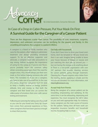 Corner                              By Linda Gravenstein, Consumer Advocate


In Case of a Drop in Cabin Pressure, Put Your Mask On First:
 A Survival guide for the caregiver of a cancer Patient
 There are few diagnoses scarier than cancer. The possibility of toxic treatments, surgeries,
 depression, and unknown outcomes can be terrifying for the patient and family. In this
 unsettling atmosphere, the caregiver is a patient’s lifeline.

 A caregiver is a friend or family member who           Get help with housework.
 cares for the patient, often helping to administer     If you don’t have time to clean your loved one’s
 treatment and always providing emotional               home, don’t be tempted to tell your loved one
 support. To be an effective supporter and              that it can wait. Imagine being unable to leave
 advocate, a caregiver must take precautions to         your house because of fatigue or nausea and
 stay strong. Airlines recognize the importance         just watching the dust pile up around you —
 of caring for the caregiver; if you’ve ever flown,     but not having the energy to do anything about
 you’ve probably heard the common safety                it! There is a non-profit organization with over
 refrain reminding passengers that if the need for      547 partners that provide cleaning services
 oxygen arises, they should always put their own        for cancer patients going through treatment.
 mask on first before helping someone else with         Cleaning for a Reason requires only a letter from
 theirs. This translates to: If you are a caregiver,    the treating doctor; applying is simple and the
 you have to take care of yourself first. In the case   services are donated. For more information, visit
 of a cancer diagnosis, caregivers must be able         cleaningforareason.org.
 to keep a healthy reserve of energy, positive
 attitude, time and money so that both the              Accept help from friends.
 caregiver and their loved one can survive the          Being the caregiver of a cancer patient can be
 rollercoaster of emotions that come with cancer        rewarding, empowering and satisfying. At the
 testing and treatment.                                 same time, it can be exhausting, depressing and
                                                        expensive. You must recognize the toll it takes
 Following are some tips for taking care of yourself    on you and seek appropriate help. For instance,
 as you care for your loved one. Every tip I share      many caregivers are the main source of income
 here comes from personal experience or from            for the patient. Taking time off from work can
 other caregivers that have been gracious enough        jeopardize insurance benefits and household
 to share their journey.                                income. Accepting help is a must.




                                                                                                       29
 