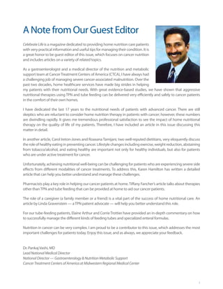 A Note from Our Guest Editor
Celebrate Life is a magazine dedicated to providing home nutrition care patients
with very practical information and useful tips for managing their condition. It is
a great honor to be guest editor of this issue, which focuses on cancer nutrition
and includes articles on a variety of related topics.

As a gastroenterologist and a medical director of the nutrition and metabolic
support team at Cancer Treatment Centers of America (CTCA), I have always had
a challenging job of managing severe cancer-associated malnutrition. Over the
past two decades, home healthcare services have made big strides in helping
my patients with their nutritional needs. With great evidence-based studies, we have shown that aggressive
nutritional therapies using TPN and tube feeding can be delivered very efficiently and safely to cancer patients
in the comfort of their own homes.

I have dedicated the last 17 years to the nutritional needs of patients with advanced cancer. There are still
skeptics who are reluctant to consider home nutrition therapy in patients with cancer; however, these numbers
are dwindling rapidly. It gives me tremendous professional satisfaction to see the impact of home nutritional
therapy on the quality of life of my patients. Therefore, I have included an article in this issue discussing this
matter in detail.

In another article, Carol Ireton-Jones and Roaxana Tamijani, two well-reputed dietitians, very eloquently discuss
the role of healthy eating in preventing cancer. Lifestyle changes including exercise, weight reduction, abstaining
from tobacco/alcohol, and eating healthy are important not only for healthy individuals, but also for patients
who are under active treatment for cancer.

Unfortunately, achieving nutritional well-being can be challenging for patients who are experiencing severe side
effects from different modalities of cancer treatments. To address this, Karen Hamilton has written a detailed
article that can help you better understand and manage these challenges.

Pharmacists play a key role in helping our cancer patients at home. Tiffany Fancher’s article talks about therapies
other than TPN and tube feeding that can be provided at home to aid our cancer patients.

The role of a caregiver (a family member or a friend) is a vital part of the success of home nutritional care. An
article by Linda Gravenstein — a TPN patient advocate — will help you better understand this role.

For our tube-feeding patients, Elaine Arthur and Corrie Trottier have provided an in-depth commentary on how
to successfully manage the different kinds of feeding tubes and specialized enteral formulas.

Nutrition in cancer can be very complex. I am proud to be a contributor to this issue, which addresses the most
important challenges for patients today. Enjoy this issue, and as always, we appreciate your feedback.


Dr. Pankaj Vashi, MD
Lead National Medical Director
National Director — Gastroenterology & Nutrition Metabolic Support
Cancer Treatment Centers of America at Midwestern Regional Medical Center



                                                                                                                  3
 