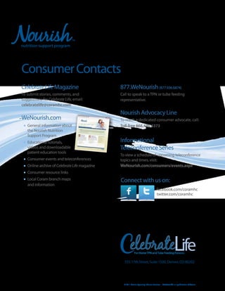 Consumer Contacts
Celebrate Life Magazine                         877.WeNourish (877.936.6874)
To submit stories, comments, and                Call to speak to a TPN or tube feeding
suggestions for Celebrate Life, email:          representative.
celebratelife@coramhc.com
                                                Nourish Advocacy Line
WeNourish.com                                   To reach a dedicated consumer advocate, call:
 •	 General information about                   Toll-free 866.446.6373
   the Nourish Nutrition
   Support Program
 •	 Educational tutorials,                      Informational
   videos and downloadable                      Teleconference Series
   patient education tools
                                                To view a schedule of upcoming teleconference
 •	 Consumer events and teleconferences         topics and times, visit:
 •	 Online archive of Celebrate Life magazine   WeNourish.com/consumers/events.aspx
 •	 Consumer resource links
 •	 Local Coram branch maps                     Connect with us on:
   and information
                                                                                       facebook.com/coramhc
                                                                                       twitter.com/coramhc




                                                         elebrateLife
                                                             For Home TPN and Tube Feeding Patients


                                                  555 17th Street, Suite 1500, Denver, CO 80202




                                                  © 2011 Coram Specialty Infusion Services • Celebrate LIfe is a publication of Coram
 