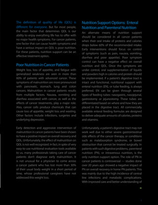 The definition of quality of life (QOL) is              Nutrition Support Options: Enteral
different for everyone. But for most people,            Nutrition and Parenteral Nutrition
the main factor that determines QOL is our              An alternate means of nutrition support
ability to enjoy everything life has to offer with      should be considered in all cancer patients
no major health symptoms. For cancer patients,          when their oral intake of proteins and calories
one factor that can cause health symptoms and           drops below 60% of the recommended intake.
have a serious impact on QOL is poor nutrition.         Early interventions should focus on control
For these patients, nutrition support can be an         of symptoms (such as pain, nausea, vomiting,
effective treatment option.                             diarrhea and poor appetite). Poor symptom
                                                        control can have a negative effect on overall
Poor Nutrition in Cancer Patients                       nutrition and QOL. Once the symptoms are
Weight loss, loss of appetite, and fatigue with         under control, oral supplementation of liquids
generalized weakness are seen in more than              and powders high in calories and protein should
60% of patients with advanced cancer. These             be implemented. If a patient’s digestive tract is
symptoms of malnutrition are more pronounced            intact and functional, nutritional support with
with pancreatic, stomach, lung and colon                enteral nutrition (EN), or tube feeding, is always
cancers. Malnutrition in cancer patients results        preferred. EN can be given through several
from multiple factors. Nausea, vomiting and             types of feeding tubes: nasogastric, nasojejunal,
diarrhea associated with cancer, as well as the         gastrostomy or jejunostomy. These tubes are
effects of cancer treatments, play a major role.        differentiated based on where and how they are
Also, cancer cells produce chemicals that can           placed in the digestive tract. All commercially
cause loss of appetite, weight loss and wasting.        available enteral feeding formulas are designed
Other factors include infections, surgeries and         to deliver adequate amounts of calories, proteins
underlying depression.                                  and vitamins.

Early detection and aggressive intervention of          Unfortunately, a patient’s digestive tract may not
malnutrition in cancer patients have been shown         work well due to either severe gastrointestinal
to have a positive impact on overall recovery and       side effects of the cancer therapy, or conditions
QOL. Unfortunately, the effect of malnutrition on       such as malabsorption syndrome, or bowel
QOL is not well recognized. In fact, in spite of very   obstruction that cannot be treated surgically. In
easy-to-use nutritional evaluation tools available      patients with such digestive problems, parenteral
to us, many professionals taking care of cancer         nutrition (PN), or intravenous nutrition, is the
patients don’t diagnose early malnutrition. It          only nutrition support option. The role of PN in
is not unusual for a physician to come across           cancer patients is controversial — studies done
a cancer patient who has lost more than 30%             over 20 years ago showed a negative impact of
of their usual body weight in a short period of         PN on overall recovery in home PN patients. This
time, whose professional caregivers have not            was mainly due to the high incidence of central
addressed this weight loss.                             line infections and metabolic complications.
                                                        With improved care and better understanding of




                                                                                                         5
 