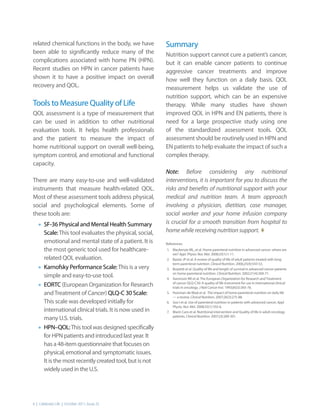 related chemical functions in the body, we have            Summary
been able to significantly reduce many of the              Nutrition support cannot cure a patient’s cancer,
complications associated with home PN (HPN).               but it can enable cancer patients to continue
Recent studies on HPN in cancer patients have              aggressive cancer treatments and improve
shown it to have a positive impact on overall              how well they function on a daily basis. QOL
recovery and QOL.                                          measurement helps us validate the use of
                                                           nutrition support, which can be an expensive
Tools to Measure Quality of Life                           therapy. While many studies have shown
QOL assessment is a type of measurement that               improved QOL in HPN and EN patients, there is
can be used in addition to other nutritional               need for a large prospective study using one
evaluation tools. It helps health professionals            of the standardized assessment tools. QOL
and the patient to measure the impact of                   assessment should be routinely used in HPN and
home nutritional support on overall well-being,            EN patients to help evaluate the impact of such a
symptom control, and emotional and functional              complex therapy.
capacity.
                                                           Note: Before considering any nutritional
There are many easy-to-use and well-validated              interventions, it is important for you to discuss the
instruments that measure health-related QOL.               risks and benefits of nutritional support with your
Most of these assessment tools address physical,           medical and nutrition team. A team approach
social and psychological elements. Some of                 involving a physician, dietitian, case manager,
these tools are:                                           social worker and your home infusion company
   •	 SF-36 Physical and Mental Health Summary             is crucial for a smooth transition from hospital to
                                                           home while receiving nutrition support. t
        Scale: This tool evaluates the physical, social,
        emotional and mental state of a patient. It is     References:
        the most generic tool used for healthcare-         1. Mackenzie ML, et al. Home parenteral nutrition in advanced cancer: where are
                                                              we? Appl. Physio. Nut. Met. 2008;33(1):1-11.
        related QOL evaluation.                            2. Baxter JP et al. A review of quality of life of adult patients treated with long-

   •	   Karnofsky Performance Scale: This is a very
                                                              term parenteral nutrition. Clinical Nutrition. 2006;25(4):543-53.
                                                           3. Bozzetti et al. Quality of life and length of survival in advanced cancer patients
                                                              on home parenteral nutrition. Clinical Nutrition. 2002;21(4):269-71.
        simple and easy-to-use tool.                       4. Aaronson NK et al. The European Organization for Research and Treatment

   •	   EORTC (European Organization for Research             of cancer QLQ-C30: A quality of life instrument for use in international clinical
                                                              trials in oncology. J Natl Cancer Inst. 1993;85(5):365-76.
        and Treatment of Cancer) QLQ-C 30 Scale:           5. Huisman-de Waal et al. The impact of home parenteral nutrition on daily life
                                                              — a review. Clinical Nutrition. 2007;26(3):275-88.
        This scale was developed initially for             6. Soo I et al. Use of parenteral nutrition in patients with advanced cancer. Appl.
                                                              Physio. Nut. Met. 2008;33(1):102-6.
        international clinical trials. It is now used in   7. Marin Caro et al. Nutritional intervention and Quality of life in adult oncology
        many U.S. trials.                                     patients. Clinical Nutrition. 2007;(3):289-301.


   •	   HPN–QOL: This tool was designed specifically
        for HPN patients and introduced last year. It
        has a 48-item questionnaire that focuses on
        physical, emotional and symptomatic issues.
        It is the most recently created tool, but is not
        widely used in the U.S.




6 | Celebrate Life | October 2011, Issue 25
 