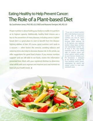 Eating Healthy to Help Prevent Cancer:
The Role of a Plant-based Diet
By Carol Ireton-Jones, PhD, RD, LD, CNSD and Roaxana Tamijani, MS, RD, LD


Proper nutrition is about fueling your body to enable it to perform
                                                                          * If you are on enteral nutrition
at its highest capacity. Additionally, healthy food choices are a         (EN, or tube feeding) or parenteral
                                                                          nutrition (PN, or intravenous
key to the prevention of many diseases, including cancer. A plant-        nutrition), you may be curious
                                                                          about nutrition for those
based diet is a great place to start to benefit from the disease-         formulas. When planning EN
                                                                          or PN regimens, your registered
fighting abilities of diet. Of course, good nutrition can’t work in       dietitian always keeps complete
                                                                          and personalized nutrition top
a vacuum — other factors like exercise, avoiding tobacco and              of mind. In fact, tube feeding
reducing stress also help to decrease disease risk. In this article, we   researchers are on the cutting
                                                                          edge of nutrition science and
offer suggestions for good food choices. If you receive nutrition         ensure optimal nutrient profiles
                                                                          for each formula. Similarly, each
support* and are still able to eat foods, review the information          PN formulation is developed
                                                                          by the clinician to provide the
presented here. Work with your registered dietitian to determine          most beneficial calorie, protein,
                                                                          carbohydrate, fat, vitamin and
what will fit with your regimen and improve your oral nutrition to        mineral content to meet each
                                                                          individual’s needs.
best suit your health needs.




                                                                                                          7
 