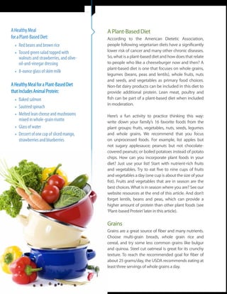 A Healthy Meal                                       A Plant-Based Diet
for a Plant-Based Diet:                              According to the American Dietetic Association,
  •	 Red beans and brown rice                        people following vegetarian diets have a significantly
  •	 Tossed green salad topped with                  lower risk of cancer and many other chronic diseases.
                                                     So, what is a plant-based diet and how does that relate
     walnuts and strawberries, and olive-
     oil-and-vinegar dressing                        to people who like a cheeseburger now and then? A
                                                     plant-based diet is one that focuses on whole grains,
  •	 8-ounce glass of skim milk                      legumes (beans, peas and lentils), whole fruits, nuts
                                                     and seeds, and vegetables as primary food choices.
A Healthy Meal for a Plant-Based Diet                Non-fat dairy products can be included in this diet to
that Includes Animal Protein:                        provide additional protein. Lean meat, poultry and
  •	 Baked salmon                                    fish can be part of a plant-based diet when included
                                                     in moderation.
  •	 Sautéed spinach
  •	 Melted lean cheese and mushrooms                Here’s a fun activity to practice thinking this way:
     mixed in whole-grain risotto                    write down your family’s 16 favorite foods from the
  •	 Glass of water                                  plant groups: fruits, vegetables, nuts, seeds, legumes
  •	 Dessert of one cup of sliced mango,             and whole grains. We recommend that you focus
     strawberries and blueberries                    on unprocessed foods. For example, list apples but
                                                     not sugary applesauce; peanuts but not chocolate-
                                                     covered peanuts; or boiled potatoes instead of potato
                                                     chips. How can you incorporate plant foods in your
                                                     diet? Just use your list! Start with nutrient-rich fruits
                                                     and vegetables. Try to eat five to nine cups of fruits
                                                     and vegetables a day (one cup is about the size of your
                                                     fist). Fruits and vegetables that are in season are the
                                                     best choices. What is in season where you are? See our
                                                     website resources at the end of this article. And don’t
                                                     forget lentils, beans and peas, which can provide a
                                                     higher amount of protein than other plant foods (see
                                                     ‘Plant-based Protein’ later in this article).

                                                     Grains
                                                     Grains are a great source of fiber and many nutrients.
                                                     Choose multi-grain breads, whole grain rice and
                                                     cereal, and try some less common grains like bulgur
                                                     and quinoa. Steel cut oatmeal is great for its crunchy
                                                     texture. To reach the recommended goal for fiber of
                                                     about 25 grams/day, the USDA recommends eating at
                                                     least three servings of whole grains a day.



       8 | Celebrate Life | October 2011, Issue 25
 