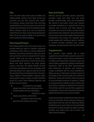 Fats                                                  Nuts and Seeds
Fat in the diet makes meals tasty and filling. By     Walnuts, peanuts, almonds, pecans, pistachios,
making better choices in the types of fats you        pumpkin seeds and other nuts and seeds
consume, you can also improve your health.            provide essential fatty acids and antioxidants
For instance, always avoid trans fats, and keep       like vitamin E and lutein, which new research
saturated fats to a minimum (you can see the fat      concludes contribute to a reduced risk of many
content of many foods on their ingredient labels).    diseases such as cancer and heart disease. It
When cooking, many of us now use liquid oil.          only takes one ounce to make a serving of these
Good choices are olive, canola and grapeseed oil.     plant-based meat substitutes. Nuts and seeds are
Olive oil can be used in salads or to sauté food,     a tasty snack, and are often palate-pleasing when
while canola oil is best for baking.                  incorporated into recipes. For example, green
                                                      salads topped with sunflower seeds or walnuts,
Plant-based Protein                                   or slivered almonds sprinkled over sautéed
Plant-based protein from non-meat sources can         asparagus, are good ways to eat nuts with meals.
provide what you need to maintain nutritional
well-being. In fact, there is a strong relationship   Supplements
between consuming well-done meat, red meat,           One question many people ask is: what
and cured meat and an increased risk of various       supplements should I take to prevent cancer? As
cancers. Diets that use only or mostly plant-         mentioned above, a key in cancer prevention is
based protein tend to have a lower risk of cancer.    a healthy, plant-based diet. However, if you also
Beans and other legumes are good protein              want to take a supplement, taking a multivitamin
sources, and have the added benefit of fiber          containing 100% of the RDA (recommended
and many antioxidants that are associated with        daily allowance) of vitamins and minerals is
lowering disease risk. Legumes also do not have       usually considered safe by most practitioners.
the saturated fat and cholesterol that is found in    Make sure your multivitamin contains vitamin D
meat, making it “heart-healthy.” Legumes often        and folate or folic acid. Recently, the Institute of
easily replace meat in recipes to add a healthful     Medicine’s Food and Nutrition Board increased
punch to a meal. Some fabulous legumes and            its recommended amounts of vitamin D intake
protein sources include:                              in its proposed new reference values. Check with
  •	 Soy beans — Try edamame, soy veggie              your doctor or dietitian to determine the vitamin
     burgers and other meat substitutes, tofu,        D level that’s right for you and then supplement
     tempeh patties and soy milk/yogurt.              accordingly. In some cancer treatment protocols,
  •	 Beans, peas and lentils — Try these in soups,    additional vitamin D is not recommended.
     salads, pasta dishes and burritos.
  •	 Peanuts — Try these in trail mix snacks,         A plant-based diet is evidenced to reduce the risk
                                                      of cancer and other chronic diseases. Using your
     peanut butter, baking and sauces.
                                                      plant-based food list and the following Online
                                                      Health Resources, work with your licensed health
                                                      practitioner to help you gain an edge on proper
                                                      nutrition and reduce your risk of cancer and
                                                      other chronic diseases.


                                                                                                         9
 