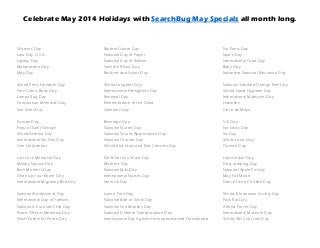 Celebrate May 2014 Holidays with SearchBug May Specials all month long.
Workers' Day Mother Goose Day No Pants Day
Law Day, U.S.A. National Day of Prayer Space Day
Loyalty Day National Day of Reason International Tuba Day
Maharashtra Day Save the Rhino Day Baby Day
May Day Brothers and Sisters Day Indonesia National Education Day
World Press Freedom Day World Laughter Day National Candied Orange Peel Day
Free Comic Book Day International Firefighters' Day World Hand Hygiene Day
Lumpy Rug Day Renewal Day International Midwives' Day
Constitution Memorial Day Remembrance of the Dead Hidirellez
Star Wars Day Greenery Day Cinco de Mayo
Europe Day Beverage Day V-E Day
Feast of Saint George National Nurses Day No Socks Day
World Asthma Day National Tourist Appreciation Day Iris Day
International No Diet Day National Tourism Day White Lotus Day
Yom Ha'atzmaut World Red Cross and Red Crescent Day Truman Day
Lost Sock Memorial Day Eat What You Want Day Leprechaun Day
Military Spouse Day Mother's Day Frog Jumping Day
Birth Mother's Day National Mills Day National Apple Pie Day
Clean up Your Room Day International Nurses Day May Full Moon
International Migratory Bird Day Limerick Day Dance Like a Chicken Day
National Receptionist Day Love a Tree Day World Information Society Day
International Day of Families National Bike to Work Day Pack Rat Day
National Chocolate Chip Day National Sea Monkey Day Armed Forces Day
Peace Officers Memorial Day National Defense Transportation Day International Museum Day
Wear Purple for Peace Day International Day Against Homophobia and Transphobia World AIDS Vaccine Day
 