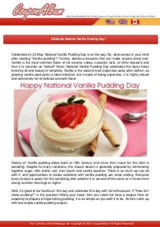 Celebrated on 22 May, National Vanilla Pudding Day is on the way. So, what comes in your mind 
after reading "Vanilla pudding"? Yummy, delicious desserts that can make anyone drool over. 
Vanilla is the most common flavor of ice creams, cakes, custards, tarts, or other desserts and 
thus it is consider as "default" flavor. National Vanilla Pudding Day celebrates this basic flavor 
loved by all and beauty of simplicity. Vanilla is the second most expensive spice after saffron, as 
growing vanilla seed pods is labor­intensive, but in­spite of being expensive, it is highly valued 
and extensively for its delicate aromatic flavor.
History of Vanilla pudding dates back to 19th century and since then craze for this dish is 
elevating. Despite its many variations; this classic desert is generally prepared by shimmering 
together sugar, milk, butter, salt, corn starch and vanilla essence. There is so much we can do 
with it, and opportunities to create variations with vanilla pudding are never ending. Everyone 
loves to raise a spoon for this tantalizing dish whether it is served off the stove or in frozen form 
during summer mornings or nights.
Well, it's good to be Vanilla on this day and celebrate this day with full enthusiasm. If "How do I 
make pudding?" is the question hitting your head, then you need not have a degree from an 
academy to prepare a finger­licking pudding; it is as simple as you wish it to be. So let's catch up 
with few simple vanilla pudding recipes: 
Celebrate National Vanilla Pudding Day!
The Contents of this Webpage are Copyright © 2013 CouponAlbum All Rights Reserved
One Stop Destination for Online Coupons, Coupon Codes, Promo Codes and Discount Deals
 