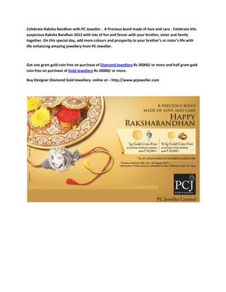 Celebrate Raksha Bandhan with PC Jeweller . A Precious bond made of love and care . Celebrate this
auspicious Raksha Bandhan 2012 with lots of fun and fervor with your brother, sister and family
together. On this special day, add more colours and prosperity to your brother’s or sister's life with
life enhancing amazing jewellery from PC Jeweller.



Get one gram gold coin free on purchase of Diamond Jewellery Rs.30000/ or more and half gram gold
coin free on purchase of Gold Jewellery Rs.50000/ or more.

Buy Designer Diamond Gold Jewellery online at – http://www.pcjeweller.com
 