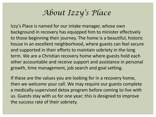 About Izzy’s Place
Izzy’s Place is named for our intake manager, whose own
background in recovery has equipped him to minister effectively
to those beginning their journey. The home is a beautiful, historic
house in an excellent neighborhood, where guests can feel secure
and supported in their efforts to maintain sobriety in the long
term. We are a Christian recovery home where guests hold each
other accountable and receive support and assistance in personal
growth, time management, job search and goal setting.
If these are the values you are looking for in a recovery home,
then we welcome your call. We may require our guests complete
a medically-supervised detox program before coming to live with
us. Guests stay with us for one year; this is designed to improve
the success rate of their sobriety.
 