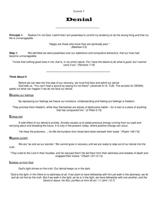 Lesson 1 
Denial 
Principle 1: Realize I’m not God. I admit that I am powerless to control my tendency to do the wrong thing and that my 
life is unmanageable. 
“Happy are those who know they are spiritually poor.” 
(Matthew 5:3) 
Step 1: We admitted we were powerless over our addictions and compulsive behaviors, that our lives had 
become unmanageable. 
“I know that nothing good lives in me, that is, in my sinful nature. For I have the desire to do what is good, but I cannot 
carry it out.” (Romans 7:18) 
Think About It 
Before we can take the first step of our recovery, we must first face and admit our denial. 
God tells us, “You can’t heal a wound by saying it’s not there!” (Jeremiah 6:14, TLB). The acrostic for DENIAL 
spells out what can happen if we do not face our denial. 
Disables our feelings 
By repressing our feelings we freeze our emotions. Understanding and feeling our feelings is freedom. 
“They promise them freedom, while they themselves are slaves of destructive habits – for a man is a slave of anything 
that has conquered him.” (2 Peter 2:19) 
Energy lost 
A side effect of our denial is anxiety. Anxiety causes us to waste precious energy running from our past and 
worrying about and dreading the future. It is only in the present, today, where positive change can occur. 
“He frees the prisoners…; he lifts the burdens from those bent down beneath their loads.” (Psalm 146:7-8) 
Negates growth 
We are “as sick as our secrets.” We cannot grow in recovery until we are ready to step out of our denial into the 
truth. 
“They cried to the Lord in their troubles, and he rescued them! He led them from their darkness and shadow of death and 
snapped their chains.” (Psalm 107:13-14) 
Isolates us from God 
God’s light shines on the truth. Our denial keeps us in the dark. 
“God is the light; in him there is no darkness at all. If we claim to have fellowship with him yet walk in the darkness, we lie 
and do not live by the truth. But if we walk in the light, as he is in the light, we have fellowship with one another, and the 
blood of Jesus, his Son, purifies us from all sin.” (1 John 1:5-7) 
 