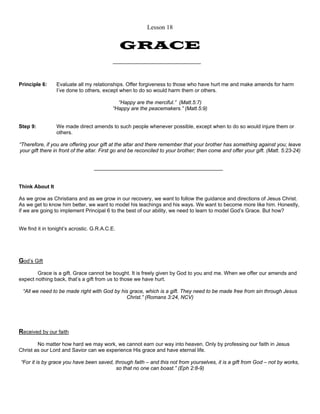 Lesson 18 
GRACE 
Principle 6: Evaluate all my relationships. Offer forgiveness to those who have hurt me and make amends for harm 
I’ve done to others, except when to do so would harm them or others. 
“Happy are the merciful.” (Matt.5:7) 
“Happy are the peacemakers.” (Matt.5:9) 
Step 9: We made direct amends to such people whenever possible, except when to do so would injure them or 
others. 
“Therefore, if you are offering your gift at the altar and there remember that your brother has something against you; leave 
your gift there in front of the altar. First go and be reconciled to your brother; then come and offer your gift. (Matt. 5:23-24) 
Think About It 
As we grow as Christians and as we grow in our recovery, we want to follow the guidance and directions of Jesus Christ. 
As we get to know him better, we want to model his teachings and his ways. We want to become more like him. Honestly, 
if we are going to implement Principal 6 to the best of our ability, we need to learn to model God’s Grace. But how? 
We find it in tonight’s acrostic. G.R.A.C.E. 
God’s Gift 
Grace is a gift. Grace cannot be bought. It is freely given by God to you and me. When we offer our amends and 
expect nothing back, that’s a gift from us to those we have hurt. 
“All we need to be made right with God by his grace, which is a gift. They need to be made free from sin through Jesus 
Christ.” (Romans 3:24, NCV) 
Received by our faith 
No matter how hard we may work, we cannot earn our way into heaven. Only by professing our faith in Jesus 
Christ as our Lord and Savior can we experience His grace and have eternal life. 
“For it is by grace you have been saved, through faith – and this not from yourselves, it is a gift from God – not by works, 
so that no one can boast.” (Eph 2:8-9) 
 