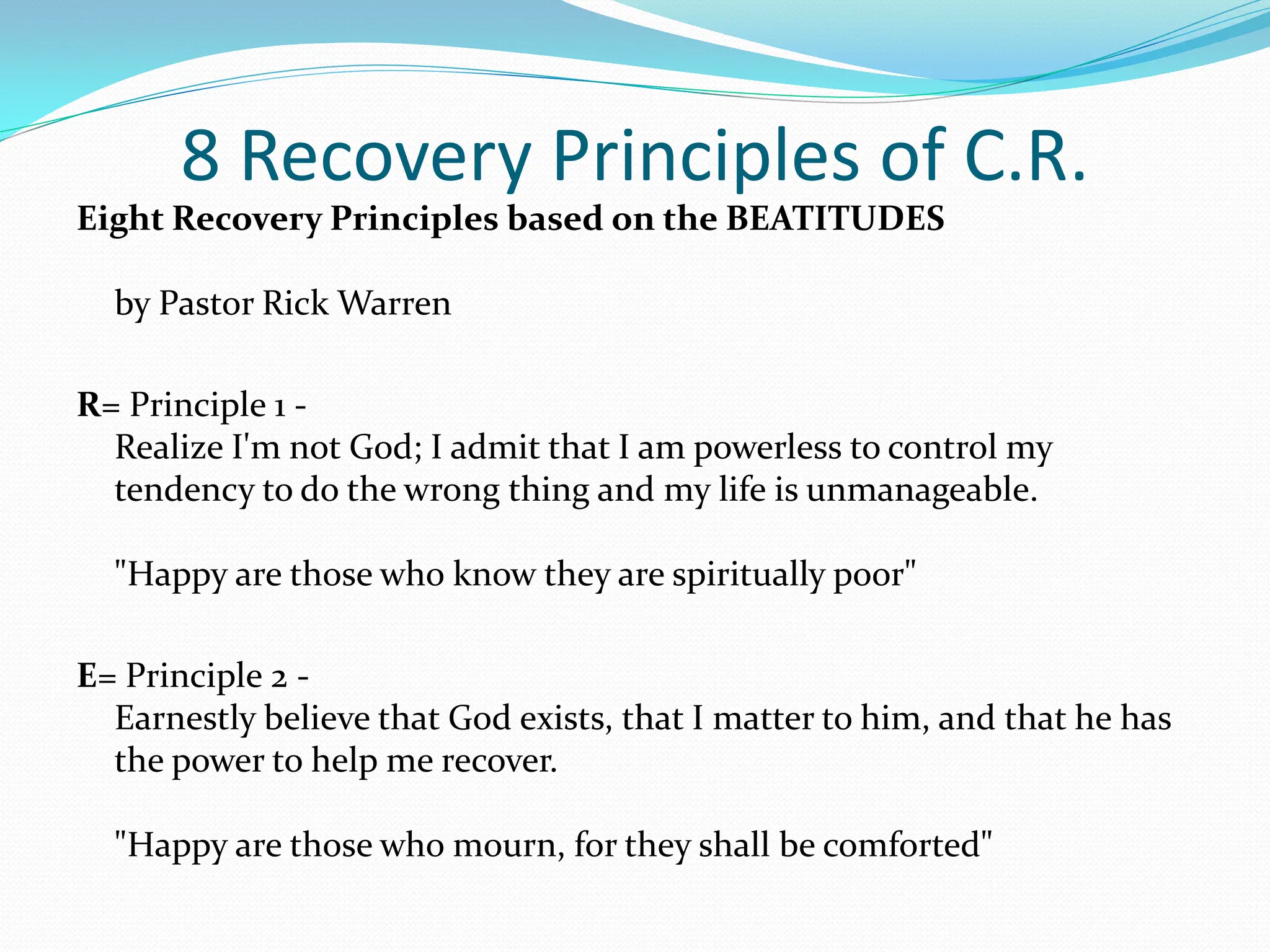 8 Recovery Principles of C.R.Eight Recovery Principles based on the BEATITUDES by Pastor Rick WarrenR= Principle 1 -Realize I'm not God; I admit that I am powerless to control my tendency to do the wrong thing and my life is unmanageable. "Happy are those who know they are spiritually poor" E= Principle 2 -Earnestly believe that God exists, that I matter to him, and that he has the power to help me recover. "Happy are those who mourn, for they shall be comforted" 