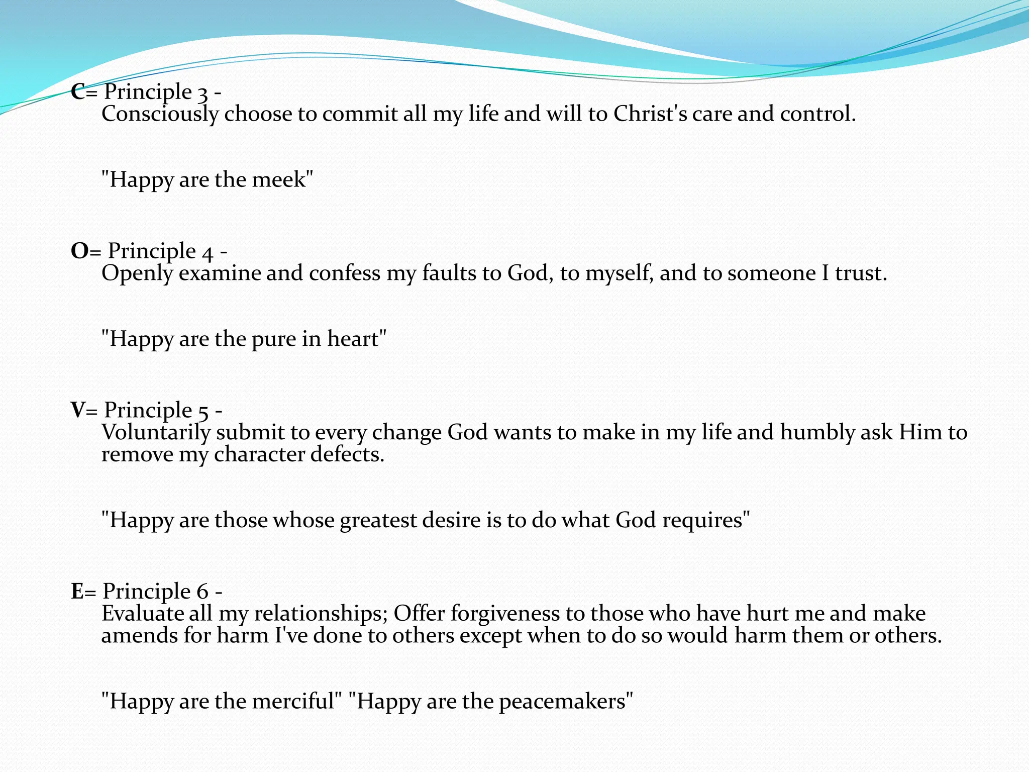 C= Principle 3 -Consciously choose to commit all my life and will to Christ's care and control. "Happy are the meek" O= Principle 4 -Openly examine and confess my faults to God, to myself, and to someone I trust. "Happy are the pure in heart" V= Principle 5 -Voluntarily submit to every change God wants to make in my life and humbly ask Him to remove my character defects. "Happy are those whose greatest desire is to do what God requires" E= Principle 6 -Evaluate all my relationships; Offer forgiveness to those who have hurt me and make amends for harm I've done to others except when to do so would harm them or others."Happy are the merciful" "Happy are the peacemakers" 