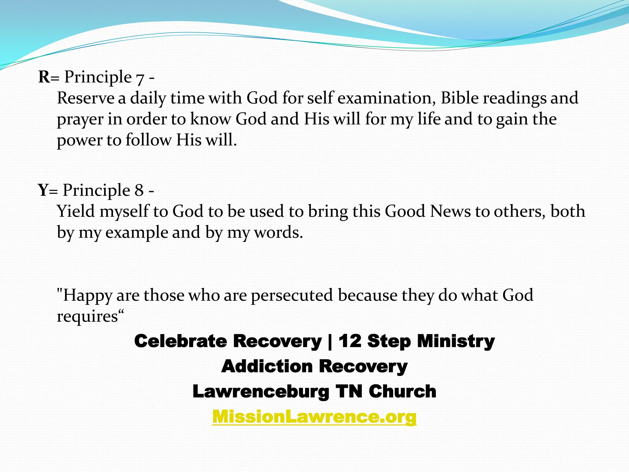 R= Principle 7 -Reserve a daily time with God for self examination, Bible readings and prayer in order to know God and His will for my life and to gain the power to follow His will. Y= Principle 8 -Yield myself to God to be used to bring this Good News to others, both by my example and by my words."Happy are those who are persecuted because they do what God requires“Celebrate Recovery | 12 Step MinistryAddiction RecoveryLawrenceburg TN ChurchMissionLawrence.org
