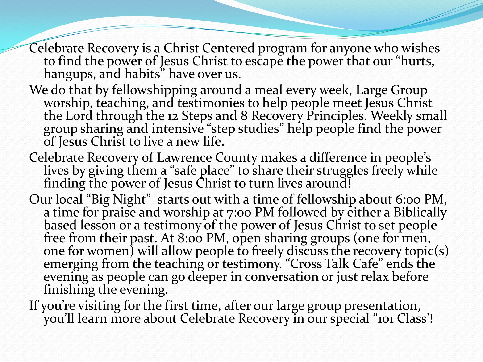 Celebrate Recovery is a Christ Centered program for anyone who wishes to find the power of Jesus Christ to escape the power that our “hurts, hangups, and habits” have over us.We do that by fellowshipping around a meal every week, Large Group worship, teaching, and testimonies to help people meet Jesus Christ the Lord through the 12 Steps and 8 Recovery Principles. Weekly small group sharing and intensive “step studies” help people find the power of Jesus Christ to live a new life.Celebrate Recovery of Lawrence County makes a difference in people’s lives by giving them a “safe place” to share their struggles freely while finding the power of Jesus Christ to turn lives around!Our local “Big Night”  starts out with a time of fellowship about 6:00 PM, a time for praise and worship at 7:00 PM followed by either a Biblically based lesson or a testimony of the power of Jesus Christ to set people free from their past. At 8:00 PM, open sharing groups (one for men, one for women) will allow people to freely discuss the recovery topic(s) emerging from the teaching or testimony. “Cross Talk Cafe” ends the evening as people can go deeper in conversation or just relax before finishing the evening.If you’re visiting for the first time, after our large group presentation, you’ll learn more about Celebrate Recovery in our special “101 Class’!