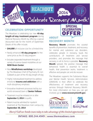 JOIN THE 
VOICES 
FOR RECOVERY 
REACHOUT USPEPAK 
Celebrate Recovery Month! 
CELEBRATION OPPORTUNITY 
The Meadows is celebrating our new 45-day 
length-of-stay treatment program during 
National Recovery Month by offering a special 
discounted rate for the month of September. 
Details of this offer include: 
• $44,000 all-inclusive cost for a limited time 
• Newly enhanced 45-day program for the 
same price as the 35-day program 
• Includes expanded treatment through a 
variety of science-based modalities at our 
NEW Brain Center 
• New Mindfulness workshop developed 
by The Meadows Chief of Psychiatry Dr. Jon 
Caldwell as part of the 45-day length-of-stay 
• Highly individualized treatment to address 
emotional trauma and addiction with a 
multi-disciplinary emphasis 
• Innovative treatment processes led by our 
world-renowned team of Senior Fellows 
• Treatment must be initiated on or after 
September 3, 2014 to qualify 
• Patient must be admitted for inpatient 
treatment at The Meadows main campus by 
September 30, 2014 
SPECIAL 
CELEBRATION 
OFFER 
ABOUT 
RECOVERY MONTH 
Recovery Month promotes the societal 
benefi ts of prevention, treatment, and recovery 
for mental and substance use disorders, 
celebrates people in recovery, lauds the 
contributions of treatment and service 
providers, and promotes the message that 
recovery in all its forms is possible. Recovery 
Month spreads the positive message that 
behavioral health is essential to overall 
health, that prevention works, treatment is 
effective and people can and do recover. 
The Meadows supports the Substance Abuse 
and Mental Health Services Administration 
(SAMSHA) in their effort to celebrate the 
effectiveness of treatment and recovery 
services through National Recovery Month. 
For more information on how you can get 
involved, go to www.recoverymonth.gov. 
Hurry! Call our Intake team today to take advantage of this limited opportunity! 
INTAKE: 800.244.4949 | www.themeadows.com 
