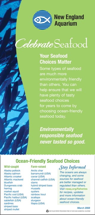 Your Seafood
                               Choices Matter
                               Some types of seafood
                               are much more
                               environmentally friendly
                               than others. You can
                               help ensure that we will
                               have plenty of tasty
                               seafood choices
                               for years to come by
                               choosing ocean-friendly
                               seafood today.


                               Environmentally
                               responsible seafood
                               never tasted so good.


          Ocean-Friendly Seafood Choices
                                                Stay Informed
Wild-caught             Farm-raised
Alaska pollock          Arctic char
                                                The oceans are always
Alaska salmon           barramundi (USA)
                                                changing, and some
Atlantic croaker        caviar (USA)
                                                sources for seafood
Atlantic mackerel       channel catfish (USA)
                                                are better managed or
bluefish                clams
                                                regulated than others.
Dungeness crab          hybrid striped bass
herring                 mussels                 Visit neaq.org/fisheries
market squid            oysters                 for recipes, updates
Pacific cod (USA)       rainbow trout           and more information
Pacific halibut (USA)   scallops
                                                about ocean-friendly
sablefish (USA)         sturgeon
                                                seafood choices.
sardines                tilapia (USA)
striped bass
                                                               March 2008
striped mullet
 