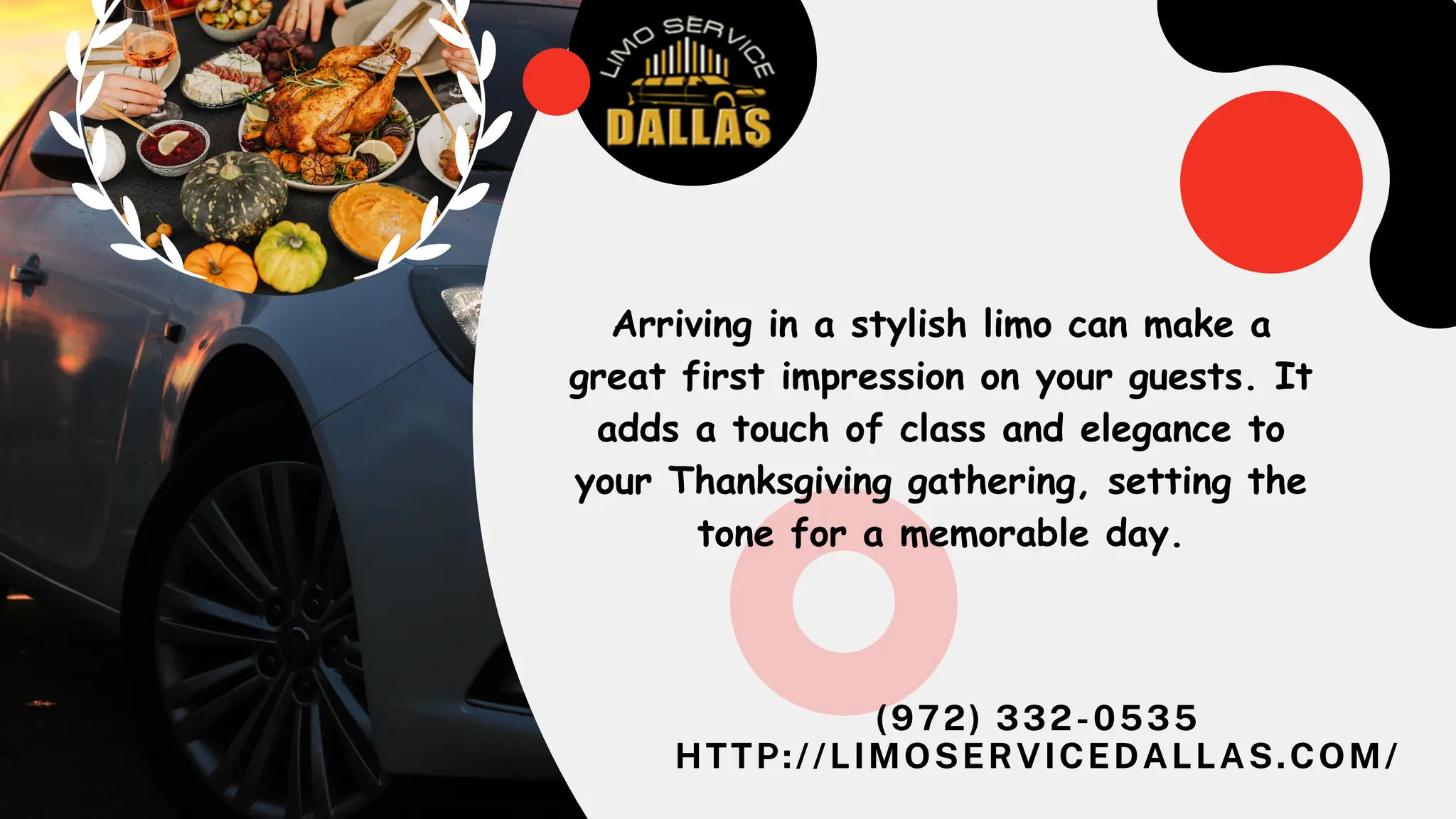(972) 332-0535
HTTP://LIMOSERVICEDALLAS.COM/
Arriving in a stylish limo can make a
great first impression on your guests. It
adds a touch of class and elegance to
your Thanksgiving gathering, setting the
tone for a memorable day.
 