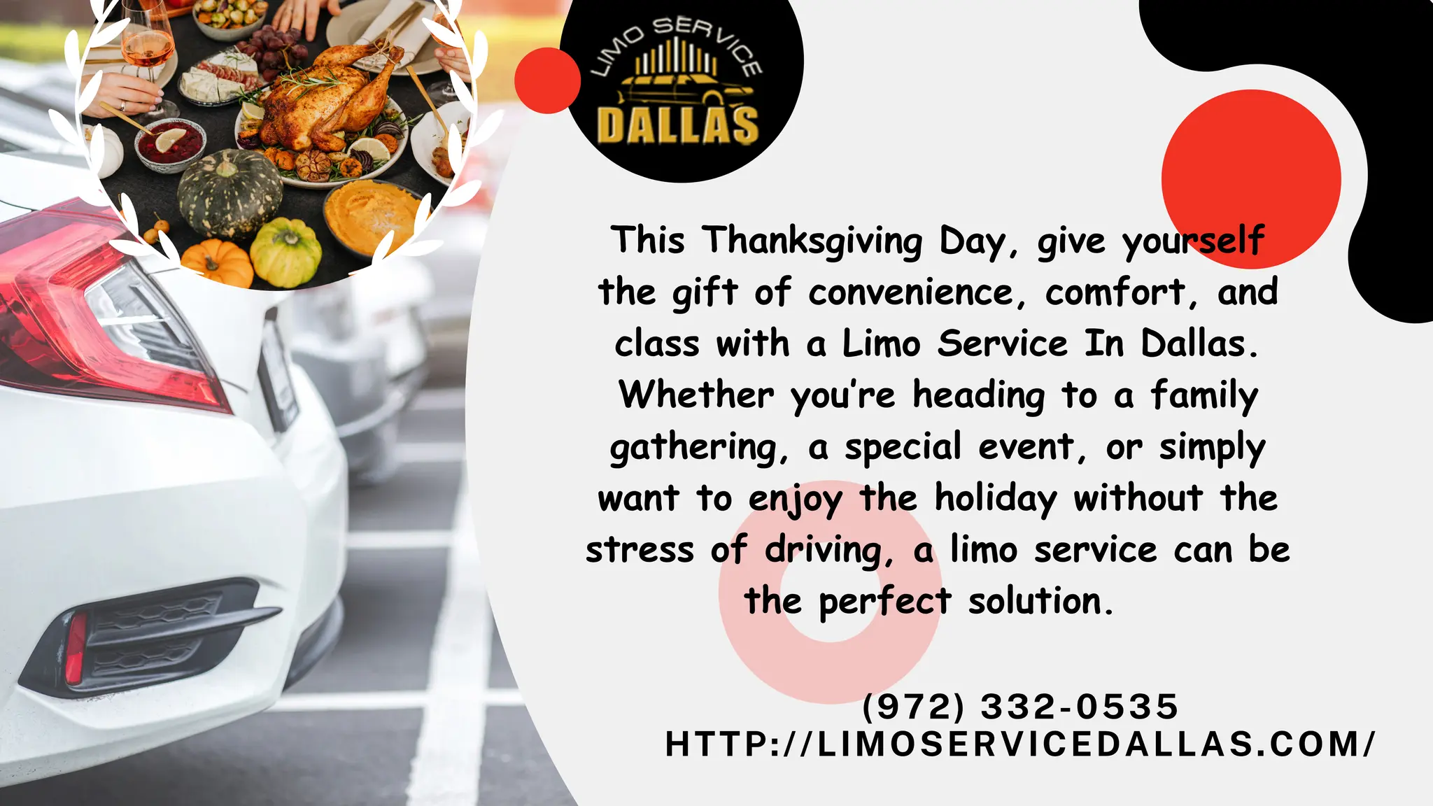 (972) 332-0535
HTTP://LIMOSERVICEDALLAS.COM/
This Thanksgiving Day, give yourself
the gift of convenience, comfort, and
class with a Limo Service In Dallas.
Whether you’re heading to a family
gathering, a special event, or simply
want to enjoy the holiday without the
stress of driving, a limo service can be
the perfect solution.
 