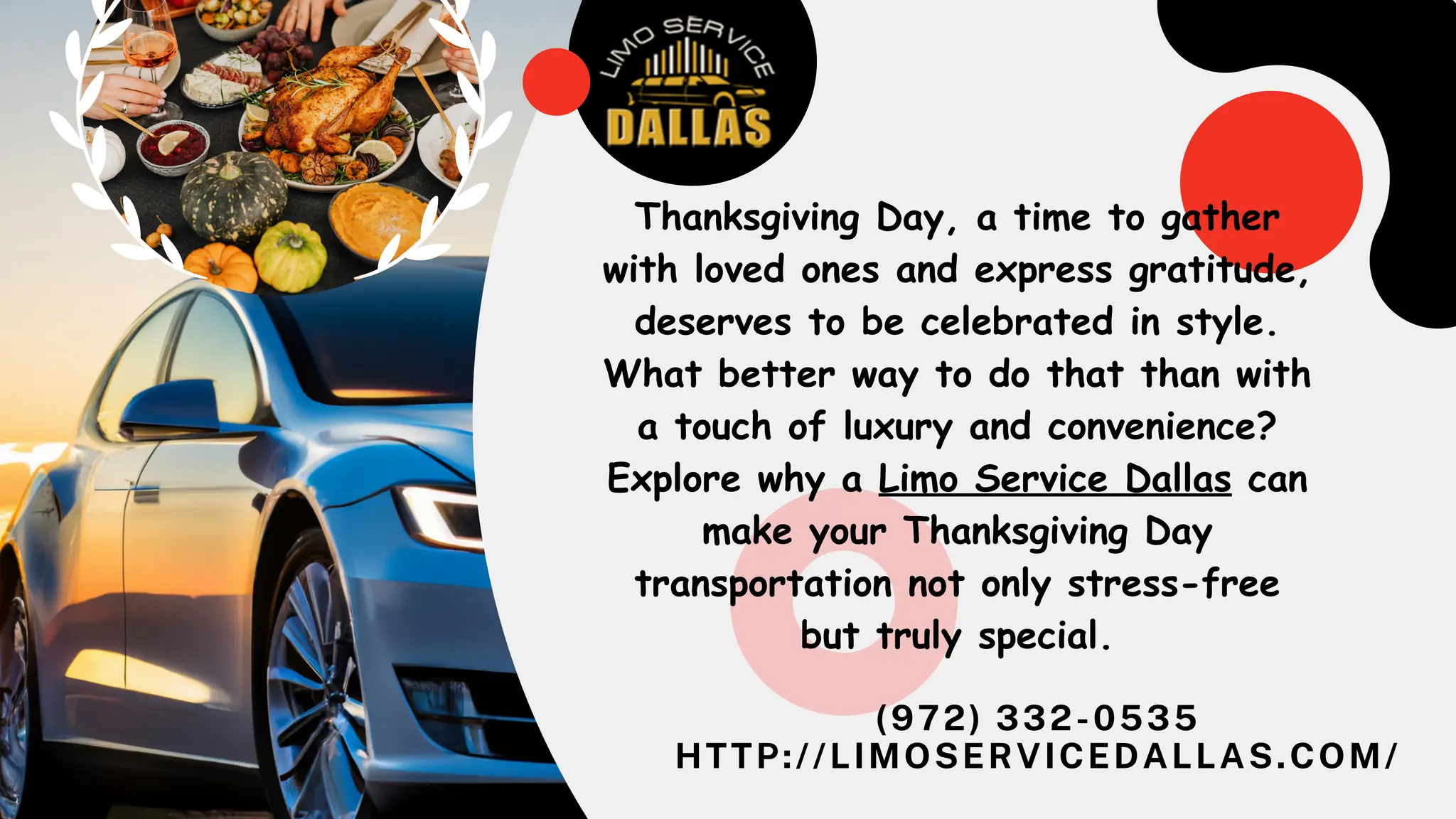 (972) 332-0535
HTTP://LIMOSERVICEDALLAS.COM/
Thanksgiving Day, a time to gather
with loved ones and express gratitude,
deserves to be celebrated in style.
What better way to do that than with
a touch of luxury and convenience?
Explore why a Limo Service Dallas can
make your Thanksgiving Day
transportation not only stress-free
but truly special.
 