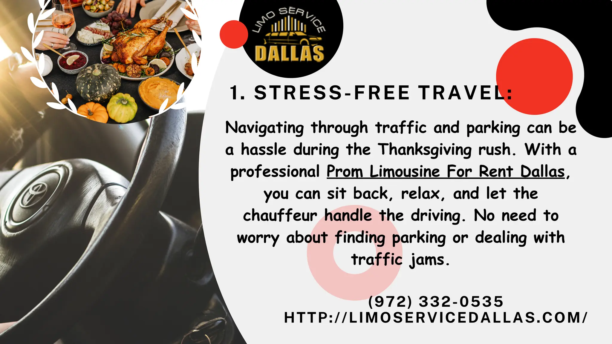 (972) 332-0535
HTTP://LIMOSERVICEDALLAS.COM/
Navigating through traffic and parking can be
a hassle during the Thanksgiving rush. With a
professional Prom Limousine For Rent Dallas,
you can sit back, relax, and let the
chauffeur handle the driving. No need to
worry about finding parking or dealing with
traffic jams.
1. STRESS-FREE TRAVEL:
 