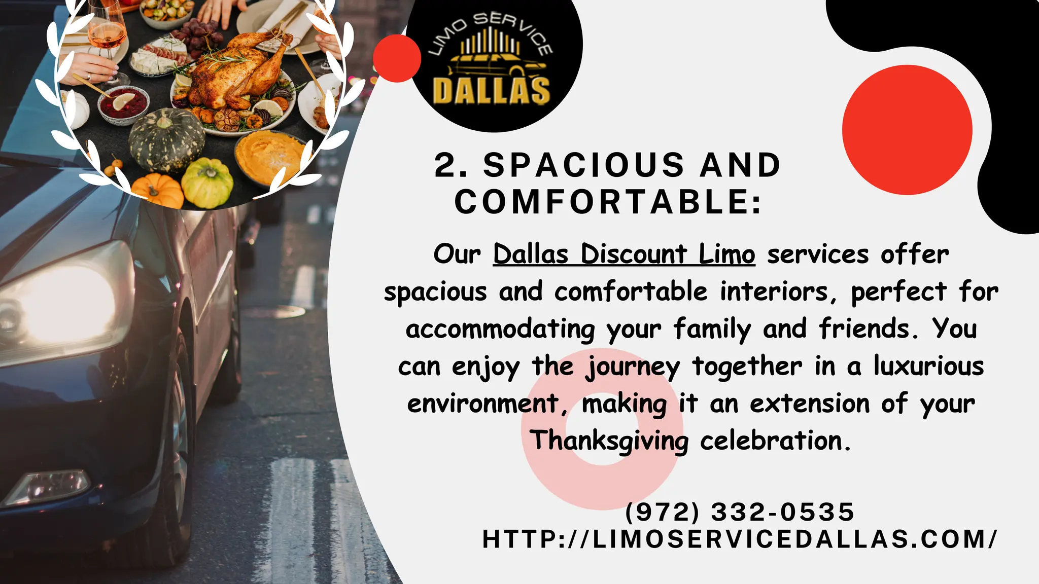 (972) 332-0535
HTTP://LIMOSERVICEDALLAS.COM/
Our Dallas Discount Limo services offer
spacious and comfortable interiors, perfect for
accommodating your family and friends. You
can enjoy the journey together in a luxurious
environment, making it an extension of your
Thanksgiving celebration.
2. SPACIOUS AND
COMFORTABLE:
 