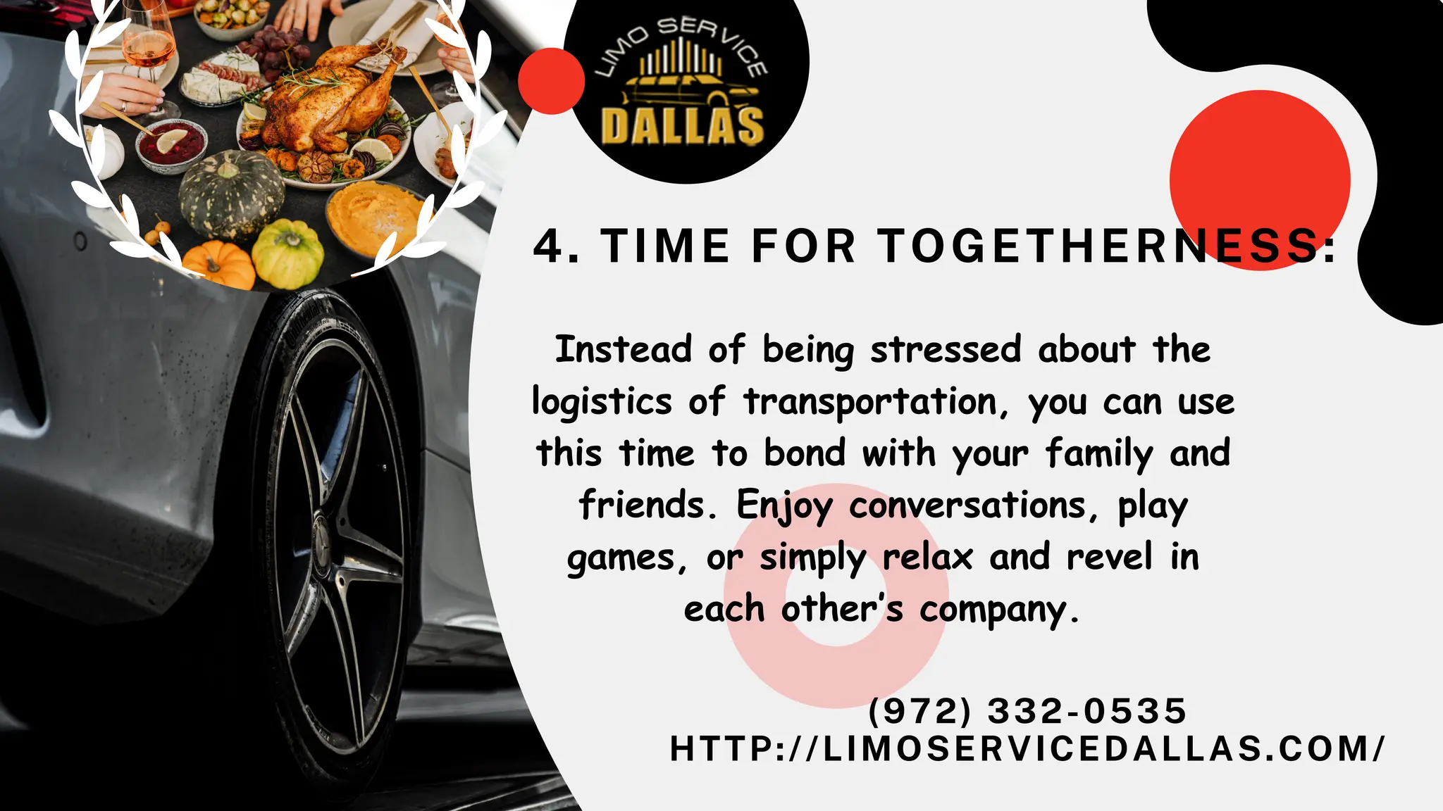 (972) 332-0535
HTTP://LIMOSERVICEDALLAS.COM/
Instead of being stressed about the
logistics of transportation, you can use
this time to bond with your family and
friends. Enjoy conversations, play
games, or simply relax and revel in
each other’s company.
4. TIME FOR TOGETHERNESS:
 