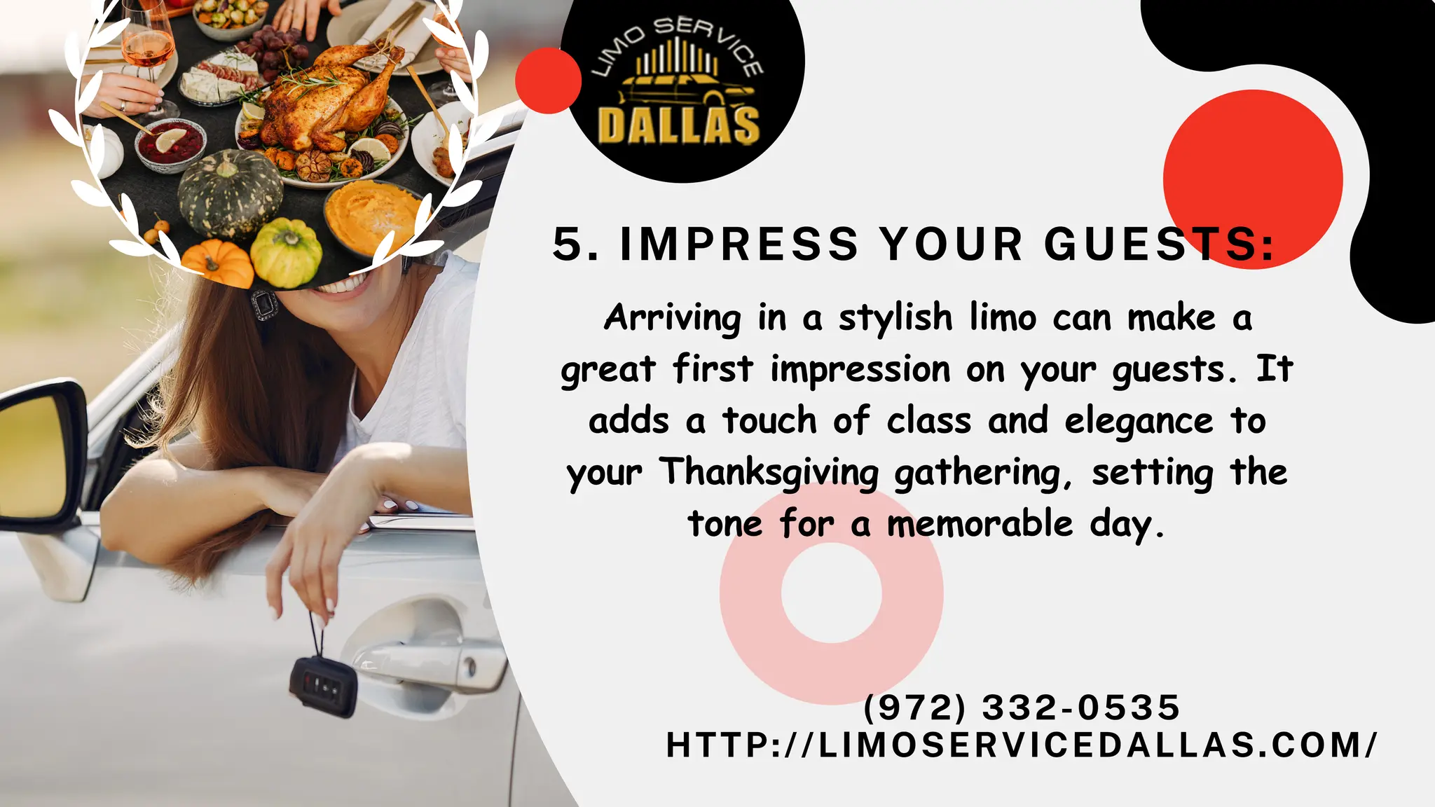 (972) 332-0535
HTTP://LIMOSERVICEDALLAS.COM/
5. IMPRESS YOUR GUESTS:
Arriving in a stylish limo can make a
great first impression on your guests. It
adds a touch of class and elegance to
your Thanksgiving gathering, setting the
tone for a memorable day.
 