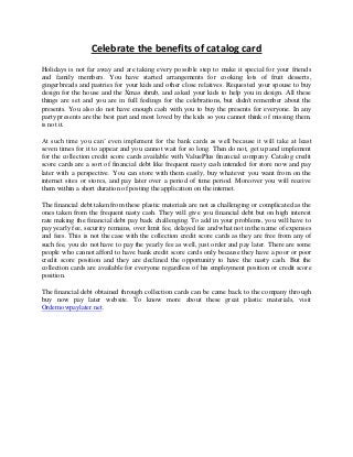 Celebrate the benefits of catalog card
Holidays is not far away and are taking every possible step to make it special for your friends
and family members. You have started arrangements for cooking lots of fruit desserts,
gingerbreads and pastries for your kids and other close relatives. Requested your spouse to buy
design for the house and the Xmas shrub, and asked your kids to help you in design. All these
things are set and you are in full feelings for the celebrations, but didn't remember about the
presents. You also do not have enough cash with you to buy the presents for everyone. In any
party presents are the best part and most loved by the kids so you cannot think of missing them,
is not it.
At such time you can’ even implement for the bank cards as well because it will take at least
seven times for it to appear and you cannot wait for so long. Then do not, get up and implement
for the collection credit score cards available with ValuePlus financial company. Catalog credit
score cards are a sort of financial debt like frequent nasty cash intended for store now and pay
later with a perspective. You can store with them easily, buy whatever you want from on the
internet sites or stores, and pay later over a period of time period. Moreover you will receive
them within a short duration of posting the application on the internet.
The financial debt taken from these plastic materials are not as challenging or complicated as the
ones taken from the frequent nasty cash. They will give you financial debt but on high interest
rate making the financial debt pay back challenging. To add in your problems, you will have to
pay yearly fee, security remains, over limit fee, delayed fee and what not in the name of expenses
and fees. This is not the case with the collection credit score cards as they are free from any of
such fee, you do not have to pay the yearly fee as well, just order and pay later. There are some
people who cannot afford to have bank credit score cards only because they have a poor or poor
credit score position and they are declined the opportunity to have the nasty cash. But the
collection cards are available for everyone regardless of his employment position or credit score
position.
The financial debt obtained through collection cards can be came back to the company through
buy now pay later website. To know more about these great plastic materials, visit
Ordernowpaylater.net.
 
