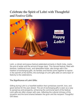 Celebrate the Spirit of Lohri with Thoughtful
and Festive Gifts
Lohri, a vibrant and joyous festival celebrated primarily in North India, marks
the end of winter and the arrival of longer days. This harvest festival, filled with
bonfires, traditional music, and delectable treats, also brings with it the
tradition of exchanging gifts. As families and friends come together to rejoice
in the warmth of the bonfire, the exchange of Lohri gifts adds an extra layer of
festivity to the celebrations.
The Significance of Lohri Gifts:
Gifting during Lohri is a heartfelt tradition that symbolizes warmth, love, and
good wishes for the year ahead. The act of exchanging gifts is seen as a way
to spread joy and prosperity, enhancing the communal spirit of the festival.
Lohri gifts are often chosen with care, reflecting the cultural richness of the
occasion and the bond shared between the giver and the recipient Thoughtful
Gift Ideas:
 