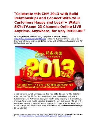 “Celebrate this CNY 2013 with Build
Relationships and Connect With Your
Customers Happy and Loyal + Watch
SKYeTV.com 23 Channels Online LIVE
Anytime. Anywhere. for only RM50.00!”
Hi, I am (Bernard Tan from Malaysia) hp:+6 017-4825-660
(http://www.facebook.com/TanMinChun) looking for Business Partners. Glad to see
Everyone Retirees is Enjoying Comfortable Living with SKYeTV.com & Looking for a Way
to Make Extra Income.




I was wondering what will happen in the year 2013, Join Us For The Year to
Celebrate this CNY 2013 of Abundant Living, New Motivations, and a New
Relationship/ Life Partner can take your wealth and prosperity to the next level.
Increase Your social media has revolutionized the way businesses interact with
customers, making it easier to market new products and maintain a company
brand’s image and Be Watch The City of SKYeTV- 23 Channels Online Knight
for only RM50!


Interested please SMS your [ <NAME><No. of PAX><eMail Add.><Contact H/p.>] to – hp: 017-4825-660 (Bernard
Tan) / bernardskyetv@gmail.com . http://dreamskyetvclub.blogspot.com/ | http://www.skyetv.com
 