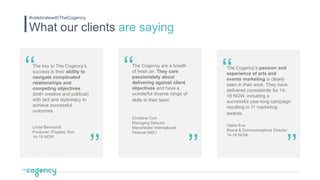 What our clients are saying
#celebratewithTheCogency
The key to The Cogency’s
success is their ability to
navigate complicated
relationships and
competing objectives
(both creative and political)
with tact and diplomacy to
achieve successful
outcomes.
Linda Bernhardt
Producer: Poppies Tour
14-18 NOW
‘‘ The Cogency’s passion and
experience of arts and
events marketing is clearly
seen in their work. They have
delivered consistently for 14-
18 NOW, including a
successful year-long campaign
resulting in 11 marketing
awards.
Claire Eva
Brand & Communications Director
14-18 NOW
The Cogency are a breath
of fresh air. They care
passionately about
delivering against client
objectives and have a
wonderful diverse range of
skills in their team.
Christine Cort
Managing Director
Manchester International
Festival (MIF)
’’
‘‘ ‘‘
’’’’
 