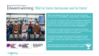 ‘We’re here because we’re here’ is the award-winning artwork
commissioned by 14-18 NOW, by Jeremy Deller with Rufus Norris.
On 1 July 2016, 1400 men in WW1 uniform appeared unexpectedly
across the UK. The soldiers were silent, but handed out cards to the
public with the name of a soldier who died on the first day of the
Somme. The card also contained the hashtag “#wearehere”.
The event had no advance publicity so the soldiers could appear
unexpectedly. The digital strategy had to create maximum awareness
on the day both before and after the ‘reveal moment’
The Cogency developed and implemented the digital and social
campaign for the artwork. Working with 14-18 NOW, the artists,
23 theatres, partners, high profile influencers, bloggers and content
creators.
‘We’re here because we’re here’ has received 11 marketing
awards including a Grand Prix and Chairman’s Award.
Award-winning ‘We’re here because we’re here’
#celebratewithTheCogency
 